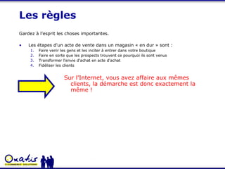 Les règles Gardez à l'esprit les choses importantes. Les étapes d'un acte de vente dans un magasin « en dur » sont : Faire venir les gens et les inciter à entrer dans votre boutique Faire en sorte que les prospects trouvent ce pourquoi ils sont venus Transformer l'envie d'achat en acte d'achat Fidéliser les clients Sur l'Internet, vous avez affaire aux mêmes clients, la démarche est donc exactement la même ! 