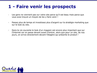 1 - Faire venir les prospects · Les gens ne viennent pas sur votre site parce qu'il est beau mais parce que vous avez trouvé un moyen de les y faire venir !  · Passez plus de temps et investissez plus d'argent sur la stratégie marketing que sur le look du site. · Dans la vie courante le look d'un magasin est encore plus important que sur l'Internet car on passe devant avant d'entrer, alors que pour un site, de nos jours, on arrive directement devant l’étagère qui présente le produit ! 