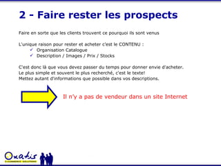 2 - Faire rester les prospects Faire en sorte que les clients trouvent ce pourquoi ils sont venus L'unique raison pour rester et acheter c’est le CONTENU : Organisation Catalogue Description / Images / Prix / Stocks C'est donc là que vous devez passer du temps pour donner envie d'acheter.  Le plus simple et souvent le plus recherché, c'est le texte! Mettez autant d'informations que possible dans vos descriptions. Il n’y a pas de vendeur dans un site Internet 