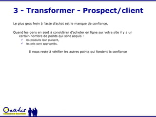 3 - Transformer - Prospect/client Le plus gros frein à l'acte d'achat est le manque de confiance.  Quand les gens en sont à considérer d'acheter en ligne sur votre site il y a un certain nombre de points qui sont acquis :  les produits leur plaisent,  les prix sont appropriés.  Il nous reste à vérifier les autres points qui fondent la confiance 