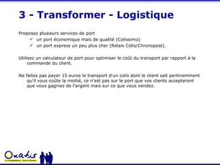 3 - Transformer - Logistique Proposez plusieurs services de port un port économique mais de qualité (Colissimo)  un port express un peu plus cher (Relais Colis/Chronopost). Utilisez un calculateur de port pour optimiser le coût du transport par rapport à la commande du client. Ne faites pas payer 15 euros le transport d'un colis dont le client sait pertinemment qu'il vous coûte la moitié, ce n'est pas sur le port que vos clients accepteront que vous gagniez de l'argent mais sur ce que vous vendez. 