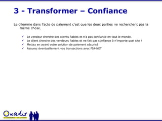3 - Transformer – Confiance Le dilemme dans l'acte de paiement c'est que les deux parties ne recherchent pas la même chose. Le vendeur cherche des clients fiables et n'a pas confiance en tout le monde. Le client cherche des vendeurs fiables et ne fait pas confiance à n'importe quel site !  Mettez en avant votre solution de paiement sécurisé Assurez éventuellement vos transactions avec FIA-NET 