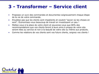 3 - Transformer – Service client Proposez un suivi des commandes et documentez soigneusement chaque étape de la vie de votre commande. N'oubliez pas que les clients sont impatients et veulent "savoir où les choses en sont". Économisez-vous beaucoup de travail en investissant un peu ! Mettez-vous à la place de votre client et souvenez-vous que 80% des recommandations que vos clients feront à leurs amis à propos de votre site seront liées au service et non à la beauté de votre site ou même aux produits.  Comme les relations de vos clients sont vos futurs clients, soignez vos clients ! 