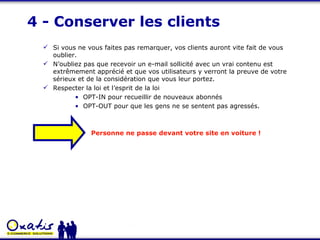 4 - Conserver les clients Si vous ne vous faites pas remarquer, vos clients auront vite fait de vous oublier.  N’oubliez pas que recevoir un e-mail sollicité avec un vrai contenu est extrêmement apprécié et que vos utilisateurs y verront la preuve de votre sérieux et de la considération que vous leur portez. Respecter la loi et l’esprit de la loi OPT-IN pour recueillir de nouveaux abonnés OPT-OUT pour que les gens ne se sentent pas agressés. Personne ne passe devant votre site en voiture ! 