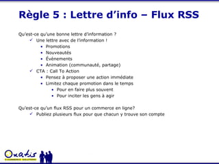 Règle 5 : Lettre d’info – Flux RSS Qu’est-ce qu’une bonne lettre d’information ? Une lettre avec de l’information ! Promotions Nouveautés Évènements  Animation (communauté, partage) CTA : Call To Action Pensez à proposer une action immédiate Limitez chaque promotion dans le temps Pour en faire plus souvent Pour inciter les gens à agir Qu’est-ce qu’un flux RSS pour un commerce en ligne? Publiez plusieurs flux pour que chacun y trouve son compte 