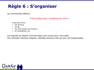 Règle 6 : S’organiser Les commandes affluent. C’est le début des « problèmes de riches » Il faut alors faire : les factures,  les BL,  les commandes fournisseurs,  la comptabilité, etc. Les logiciels de Gestion Commerciales sont conçus pour vous aider Une véritable interface intégrée, utilisable plusieurs fois par jour est indispensable 