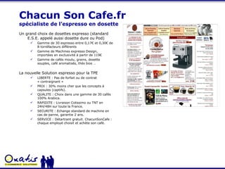 Chacun Son Cafe.fr  spécialiste de l’espresso en dosette Un grand choix de dosettes expresso (standard E.S.E. appelé aussi dosette dure ou Pod) Gamme de 30 espresso entre 0,17€ et 0,30€ de 8 torréfacteurs différents Gamme de Machines expresso Design, importées en exclusivité à partir de 119€ Gamme de cafés moulu, grains, dosette souples, café aromatisés, thés bios … La nouvelle Solution espresso pour la TPE LIBERTE : Pas de forfait ou de contrat « contraignant » PRIX : 30% moins cher que les concepts à capsules (captifs). QUALITE : Choix dans une gamme de 30 cafés 100% Arabica. RAPIDITE : Livraison Colissimo ou TNT en 24H/48H sur toute la France. SECURITE : Echange standard de machine en cas de panne, garantie 2 ans. SERVICE : Détartrant gratuit. ChacunSonCafe : chaque employé choisit et achète son café. 