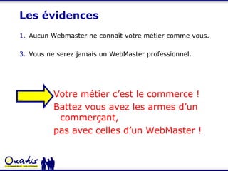 Les évidences Aucun Webmaster ne connaît votre métier comme vous. Vous ne serez jamais un WebMaster professionnel. Votre métier c’est le commerce ! Battez vous avez les armes d’un commerçant,  pas avec celles d’un WebMaster ! 