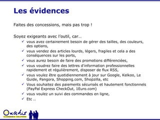Les évidences Faites des concessions, mais pas trop ! Soyez exigeants avec l’outil, car… vous avez certainement besoin de gérer des tailles, des couleurs, des options, vous vendez des articles lourds, légers, fragiles et cela a des conséquences sur les ports, vous aurez besoin de faire des promotions différenciées, vous voudrez faire des lettres d'information professionnelles rapidement et régulièrement, disposer de flux RSS, vous voulez être quotidiennement à jour sur Google, Kelkoo, Le Guide, Pangora, Shopping.com, Shopzilla, etc Vous souhaitez des paiements sécurisés et hautement fonctionnels (PayPal Express CheckOut, 1Euro.com) vous voulez un suivi des commandes en ligne,  Etc .. 