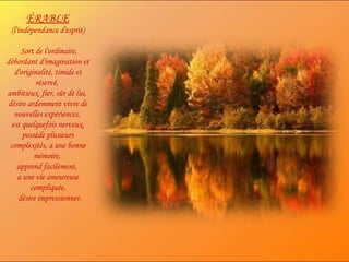 ÉRABLE (l'indépendance d'esprit)  Sort de l'ordinaire, débordant d'imagination et d'originalité, timide et réservé,  ambitieux, fier, sûr de lui,  désire ardemment vivre de nouvelles expériences,  est quelquefois nerveux, possède plusieurs complexités, a une bonne mémoire,  apprend facilement,  a une vie amoureuse compliquée, désire impressionner. 