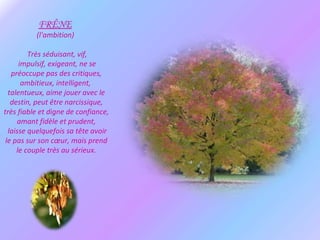 FRÊNE   (l'ambition)  Très séduisant, vif, impulsif, exigeant, ne se préoccupe pas des critiques, ambitieux, intelligent,  talentueux, aime jouer avec le destin, peut être narcissique, très fiable et digne de confiance,  amant fidèle et prudent, laisse quelquefois sa tête avoir le pas sur son cœur, mais prend le couple très au sérieux. 