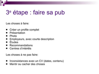 3 e  étape : faire sa pub Les choses à faire: Créer un profile complet Présentation Photo Employeurs, avec courte description Études Recommandations Centres d’intérêts Les choses à ne pas faire: Inconsistances avec un CV (dates, contenu) Mentir ou cacher des choses 