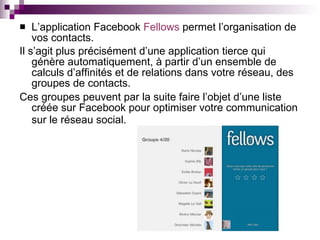 L’application Facebook  Fellows  permet l’organisation de vos contacts.  Il s’agit plus précisément d’une application tierce qui génère automatiquement, à partir d’un ensemble de calculs d’affinités et de relations dans votre réseau, des groupes de contacts. Ces groupes peuvent par la suite faire l’objet d’une liste créée sur Facebook pour optimiser votre communication sur le réseau social.   