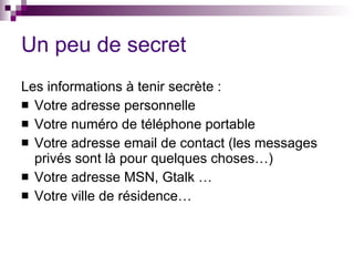Un peu de secret Les informations à tenir secrète : Votre adresse personnelle  Votre numéro de téléphone portable  Votre adresse email de contact (les messages privés sont là pour quelques choses…)  Votre adresse MSN, Gtalk …  Votre ville de résidence…  