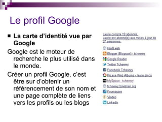 Le profil Google La carte d’identité vue par Google Google est le moteur de recherche le plus utilisé dans le monde. Créer un profil Google, c’est être sur d’obtenir un référencement de son nom et une page complète de liens vers les profils ou les blogs 