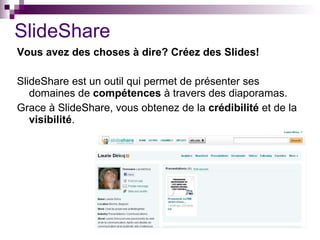 SlideShare Vous avez des choses à dire? Créez des Slides! SlideShare est un outil qui permet de présenter ses domaines de  compétences  à travers des diaporamas. Grace à SlideShare, vous obtenez de la  crédibilité  et de la  visibilité . 