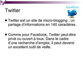 Twitter Twitter est un site de micro-blogging : un partage d’informations en 140 caractères. Comme pour Facebook, Twitter peut-être privé ou ouvert à tous. Dans le cadre d’une recherche d’emploi, il peut devenir un excellent outil de veille. 