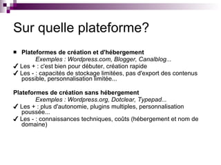 Sur quelle plateforme? Plateformes de création et d'hébergement Exemples : Wordpress.com, Blogger, Canalblog... ✔  Les + : c'est bien pour débuter, création rapide ✔  Les - : capacités de stockage limitées, pas d'export des contenus possible, personnalisation limitée... Plateformes de création sans hébergement Exemples : Wordpress.org, Dotclear, Typepad... ✔  Les + : plus d'autonomie, plugins multiples, personnalisation poussée... ✔  Les - : connaissances techniques, coûts (hébergement et nom de domaine) 