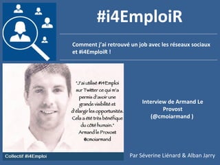 1
Comment j’ai retrouvé un job avec les réseaux sociaux
et #i4EmploiR !
#i4EmploiR
Interview de Armand Le
Provost
(@cmoiarmand )
Par Séverine Liénard & Alban Jarry
 