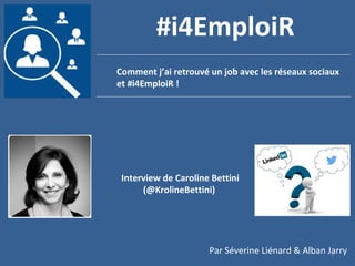 1
Comment j’ai retrouvé un job avec les réseaux sociaux
et #i4EmploiR !
#i4EmploiR
Interview de Caroline Bettini
(@KrolineBettini)
Par Séverine Liénard & Alban Jarry
 