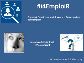 1
Comment j’ai retrouvé un job avec les réseaux sociaux
et #i4EmploiR !
#i4EmploiR
Interview de Celia Broch
(@Inspiratzion)
Par Séverine Liénard & Alban Jarry
 
