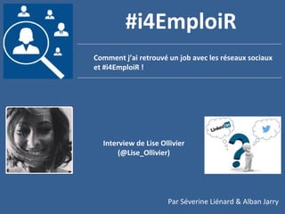 1
Comment j’ai retrouvé un job avec les réseaux sociaux
et #i4EmploiR !
#i4EmploiR
Interview de Lise Ollivier
(@Lise_Ollivier)
Par Séverine Liénard & Alban Jarry
 