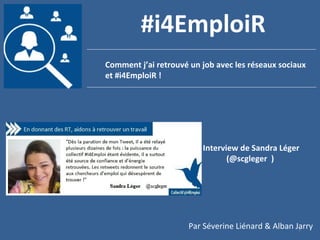 1
Comment j’ai retrouvé un job avec les réseaux sociaux
et #i4EmploiR !
#i4EmploiR
Interview de Sandra Léger
(@scgleger )
Par Séverine Liénard & Alban Jarry
 