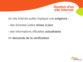Un site Internet public implique une  exigence  : - des données justes  mises à jour - des informations officielles  actualisées   => demande de la vérification Gestion d'un site Internet 