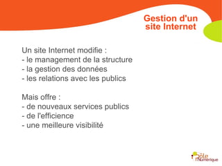 Un site Internet modifie : - le management de la structure - la gestion des données - les relations avec les publics Mais offre : - de nouveaux services publics - de l'efficience - une meilleure visibilité Gestion d'un site Internet 