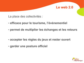 La place des collectivités : efficace pour le tourisme, l’événementiel permet de multiplier les échanges et les retours accepter les règles du jeux et rester ouvert garder une posture officielle Le web 2.0 