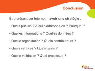 Être présent sur Internet =  avoir une stratégie  : Quels publics ? A qui s’adresse-t-on ? Pourquoi ? Quelles informations ? Quelles données ? Quelle organisation ? Quels contributeurs ? Quels services ? Quels gains ? Quelle validation ? Quel processus ? Conclusion 