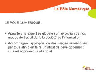 Le Pôle Numérique LE PÔLE NUMÉRIQUE : Apporte une expertise globale sur l’évolution de nos modes de travail dans la société de l’information,  Accompagne l’appropriation des usages numériques par tous afin d’en faire un atout de développement culturel économique et social. 