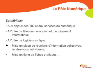 Sensibiliser •  Aux enjeux des TIC et aux services du numérique •  A l’offre de télécommunication et d’équipement informatique •  A l’offre de logiciels en ligne Mise en place de réunions d’information collectives, rendez-vous individuels, Mise en ligne de fiches pratiques… Le Pôle Numérique 
