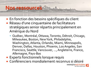    En fonction des besoins spécifiques du client
   Réseau d’une cinquantaine de facilitateurs
    stratégiques senior répartis principalement en
    Amérique du Nord
     Québec, Montréal, Ottawa, Toronto, Détroit, Chicago,
     Milwaukee, Boston, New York, Philadelphie,
     Washington, Atlanta, Orlando, Miami, Minneapolis,
     Denver, Dallas, Houston, Phoenix, Los Angeles, San
     Francisco, Seattle, Vancouver, …, Angleterre, France,
     Allemagne, Pays-Bas
   Experts fonctionnels lorsque requis
   Conférenciers mondialement reconnus si désirés
 