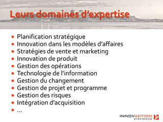    Planification stratégique
   Innovation dans les modèles d’affaires
   Stratégies de vente et marketing
   Innovation de produit
   Gestion des opérations
   Technologie de l’information
   Gestion du changement
   Gestion de projet et programme
   Gestion des risques
   Intégration d’acquisition
   …
 