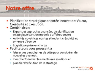    Planification stratégique orientée innovation: Valeur,
    Créativité et Exécution.
   Combinaison:
     Experts et approches avancées de planification
      stratégique dans un modèle d’affaires ouvert
     Activités novatrices et sites stimulant créativité et
      synergie d’équipe
     Logistique prise en charge
   Facilitateurs vous poussant à
     laisser vos paradigmes de côté pour considérer de
      nouvelles avenues,
     identifier/prioriser les meilleures solutions et
     planifier l’exécution de la stratégie.
 