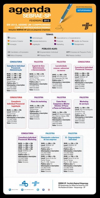 ESCRITÓRIO REGIONAL

                                                                                                                VOTUPORANGA




                                        FEVEREIRO 2013
EM 2013, ASSINE UM COMPROMISSO
     COM O EMPREENDEDORISMO!
  Soluções SEBRAE-SP para as pequenas empresas.

                                                                  TEMAS:
    Eventos	                                  Administração	                     Associativismo e Cooperativismo
    Comércio Exterior	                        Empreendedorismo	                  Finanças	                 Gestão de Pessoas
    Inovação	                                 Legislação	                        Marketing	                Planejamento

                                                             PÚBLICO-ALVO:
 CE Candidato a Empresário 	                           EI Empreendedor Individual	              EPP Empresa de Pequeno Porte
 ME Micro Empresa	                                     PF Pessoa Física	                        PJ Pessoa Jurídica


    CONSULTORIA                                     PALESTRA                     PALESTRA                       CONSULTORIA

Consultoria Individual                        Capital de Giro:                 Lucratividade:
    Presencial:                               Determinação                   crescer, sobreviver            Consultoria Individual
   Administração                             e Gerenciamento                                                Presencial: Finanças
                                                                                 ou morrer
05/02, das 09h às 16h                   06/02, das 19h às 21h                                               07/02, das 09h às 16h
                                                                           20/02, das 19h às 21h            21/02, das 09h às 16h
19/02, das 14h às 16h                   Local: Santa Fé do Sul             Local: ACE Macaubal              Local: SEBRAE-SP
26/02, das 09h às 16h                   Ganhe Tempo                        Rua Sebastião Dib, 490           Votuporanga
Local: SEBRAE-SP                        Rua Onze, 1198, centro             Público-alvo: PJ                 Público-alvo: PJ
Votuporanga                             Público-alvo: PJ                   Informações e inscrições:        Informações e inscrições:
Público-alvo: PJ                        Informações e inscrições:          (17) 3874-1546                   (17) 3421-8366
Informações e inscrições:               (17) 3631-6145                      0800 570 0800                   0800 570 0800
(17) 3421-8366                          0800 570 0800                      Valor: Gratuito                  Valor: Gratuito
0800 570 0800
                                        Valor: Gratuito
Valor: Gratuito



    CONSULTORIA                                     PALESTRA                      PALESTRA                         PALESTRA

     Consultoria                           Plano de marketing                    Como Atrair,                     Marketing
Individual Presencial:                                                      Conquistar e Manter                   de serviços
      Legislação                         14/02, das 19h às 21h                Clientes: O Passo
                                         Local: SEBRAE-SP                  a Passo na Fidelização           25/02, das 19h às 21h
06/02, das 09h às 16h                    Votuporanga                                                        Local: ACE Fernandópolis
Local: SEBRAE-SP                         Público-alvo: PJ                                                   Avenida Primo
                                                                           19/02, das 19h às 21h
Votuporanga                              Informações e inscrições:                                          Angelucci, 135
                                                                           Local:ACE General Salgado
Público-alvo: PJ                         (17) 3421-8366                                                     Público-alvo: PJ
                                                                           Rua Ulderico Valese, 1059
Informações e inscrições:                0800 570 0800                                                      Informações e inscrições:
                                                                           Público-alvo: PJ
(17) 3421-8366                           Valor: Gratuito                                                    (17) 3465-3555
                                                                           Informações e inscrições:
 0800 570 0800                                                                                              0800 570 0800
                                                                           (17) 3832-1427
Valor: Gratuito                                                                                             Valor: Gratuito
                                                                           0800 570 0800
                                                                           Valor: Gratuito



                          CONSULTORIA                             PALESTRA                         PALESTRA

                      Consultoria Individual                Planejando a abertura              EI - Empreendedor
                      Presencial: Marketing                    de sua empresa                       Individual
                      06/02, das 09h às 16h                 18/02, das 09h às 11h            18/02, das 15h às 17h
                      13/02, das 09h às 16h                 Local: SEBRAE-SP                 Local: SEBRAE-SP
                      20/02, das 09h às 16h                 Votuporanga                      Votuporanga
                      27/02, das 09h às 16h                 Público-alvo: PJ                 Público-alvo: PJ
                      Local: SEBRAE-SP                      Informações e inscrições:        Informações e inscrições:
                      Votuporanga                           (17) 3421-8366                   (17) 3421-8366
                      Público-alvo: PJ                      0800 570 0800                    0800 570 0800
                      Informações e inscrições:             25/02, das 09h às 11h            25/02, das 15h às 17h
                      (17) 3421-8366                        Local: Santa Fé do Sul           Local: Santa Fé do Sul
                      0800 570 0800                         Ganhe Tempo                      Ganhe Tempo
                      Valor: Gratuito                       Rua 11, 1198 - Centro            Rua 11, 1198 - Centro
                                                            Público-alvo: PJ                 Público-alvo: PJ
                                                            Informações e inscrições:        Informações e inscrições:
                                                            (17) 3631-6145                   (17) 3631-6145
                                                            0800 570 0800                    0800 570 0800
                                                            Valor: Gratuito                  Valor: Gratuito




                                                                                   SEBRAE-SP - Escritório Regional Votuporanga
                                                                                   ER Votuporanga: Av. Wilson de Souza Foz, 5137
                                                                                   Vila Residencial Esther - Votuporanga - SP
      0800 570 0800           www.sebraesp.com.br
 