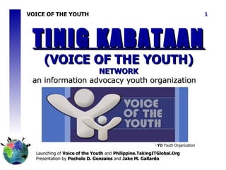 VOICE OF THE YOUTH Launching of  Voice of the Youth  and  Philippine.TakingITGlobal.Org Presentation by  Pocholo D. Gonzales  and  Jake M. Gallardo TINIG KABATAAN  (VOICE OF THE YOUTH)  NETWORK an information  advocacy youth organization 1  YO  Youth Organization 