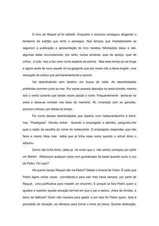 O livro de Raquel já foi editado. Enquanto o escrevia conseguiu afugentar o

fantasma da solidão que tanto a persegue. Nos tempos que imediatamente se

seguiram à publicação e apresentação do livro recebeu felicitações daqui e dali,

algumas delas circunstanciais, por certo, outras sinceras, quer de apreço, quer de

crítica, e tudo isso a fez viver numa espécie de euforia. Mas esse tempo já vai longe

e agora sente de novo aquele nó na garganta que por vezes não a deixa engolir, uma

sensação de sufoco que permanentemente a oprime.

       Vai deambulando sem destino, em busca de nada. As deambulações

preferidas ocorrem junto ao mar. Por vezes passeia descalça na areia húmida, mesmo

sob o vento cortante que tantas vezes assola o norte. Frequentemente senta-se na

areia e deixa-se enredar nas teias da memória. Ali, irmanada com as gaivotas,

procura o tempo, por detrás do tempo.

       Foi numa dessas deambulações que reparou num restaurantezinho à beira-

mar, “Pasárgada”. Decidiu entrar. Quando o empregado a atendeu, perguntou-lhe

qual a razão da escolha do nome do restaurante. O empregado respondeu que não

fazia a menor ideia mas     sabia que já tinha esse nome quando o actual dono o

adquiriu.

       Como não tinha fome, (aliás já há muito que a não sente) começou por pedir

um Martini. Rabiscava qualquer coisa num guardanapo de papel quando ouviu a voz

de Pedro. Por aqui?

       Há quanto tempo Raquel não via Pedro? Desde o funeral de Victor. É certo que

Pedro ligara várias vezes convidando-a para sair mas havia sempre, por parte de

Raquel, uma justificativa para impedir um encontro. E porquê se fora Pedro quem a

ajudara a resolver aquela situação terrível em que o pai a deixou, cheia de dívidas, à

beira da falência? Victor não nascera para gestor e por isso foi Pedro quem, face à

gravidade da situação, se ofereceu para tomar o leme do barco, Quanta dedicação,
 