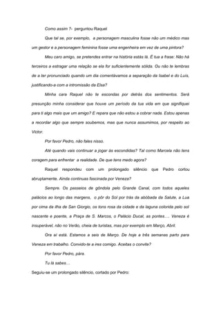 Como assim ?- perguntou Raquel

          Que tal se, por exemplo, a personagem masculina fosse não um médico mas

um gestor e a personagem feminina fosse uma engenheira em vez de uma pintora?

          Meu caro amigo, se pretendes entrar na história estás lá. É tua a frase: Não há

terceiros a estragar uma relação se ela for suficientemente sólida. Ou não te lembras

de a ter pronunciado quando um dia comentávamos a separação da Isabel e do Luís,

justificando-a com a intromissão da Elsa?

          Minha cara Raquel não te escondas por detrás dos sentimentos. Será

presunção minha considerar que houve um período da tua vida em que signifiquei

para ti algo mais que um amigo? E repara que não estou a cobrar nada. Estou apenas

a recordar algo que sempre soubemos, mas que nunca assumimos, por respeito ao

Victor.

          Por favor Pedro, não fales nisso.

          Até quando vais continuar a jogar às escondidas? Tal como Marcela não tens

coragem para enfrentar a realidade. De que tens medo agora?

          Raquel   respondeu       com   um   prolongado   silêncio   que   Pedro   cortou

abruptamente. Ainda continuas fascinada por Veneza?

          Sempre. Os passeios de gôndola pelo Grande Canal, com todos aqueles

palácios ao longo das margens, o pôr do Sol por trás da abóbada da Salute, a Lua

por cima da ilha de San Giorgio, os tons rosa da cidade e da laguna colorida pelo sol

nascente e poente, a Praça de S. Marcos, o Palácio Ducal, as pontes…. Veneza é

insuperável, não no Verão, cheia de turistas, mas por exemplo em Março, Abril.

          Ora aí está. Estamos a seis de Março. De hoje a três semanas parto para

Veneza em trabalho. Convido-te a ires comigo. Aceitas o convite?

          Por favor Pedro, pára.

          Tu lá sabes…

Seguiu-se um prolongado silêncio, cortado por Pedro:
 