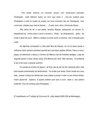 Tem piada, tivemos um encontro casual, num restaurante chamado

Pasárgada     onde falámos sobre um livro cujo título é ...Vou-me embora para

Pasárgada e onde te acabo de propor um novo encontro não em Pasárgada mas

numa das cidades que mais te fascina …. E esta, hem, diria o Fernando Pessa…

        Não deixa de ter a sua piada, ripostou Raquel, esboçando um sorriso. E,

despedindo-se, entrou para o carro e arrancou. Pedro, ao ultrapassá-la, gritou de

modo a fazer-se ouvir: Meter a cabeça na areia como a avestruz, não é solução para

nada.

        As lágrimas começaram a rolar pela face de Raquel, um nó no peito quase a

sufocava como sempre acontece quando tem que fazer opções difíceis. Parou o carro,

pegou no telemóvel e discou o número de Márcia mas de imediato desligou. Logo de

seguida sentiu–o tocar várias vezes, Era Márcia por certo. Não atendeu. O problema

é seu e tem que o resolver sozinha.

        Foi sentar-se á beira da água e ali ficou até ao pôr do Sol, tentando diluir nele

todo aquele emaranhado de sentimentos. Foi então que sentiu Victor sentar-se a seu

lado, passar o braço por detrás das suas costas e pousar a mão no seu ombro direito.

Victor ajuda-me , suplicou. E quase poderia jurar que o ouviu dizer o seu poema

preferido “Vou-me embora para Pasárgada…”




2º classificado na 7ª edição do Concurso Dr. João Isabel 2006 (CM de Manteigas)
 