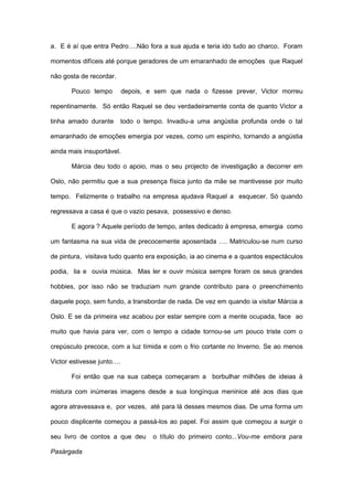 a. E é aí que entra Pedro….Não fora a sua ajuda e teria ido tudo ao charco. Foram

momentos difíceis até porque geradores de um emaranhado de emoções que Raquel

não gosta de recordar.

       Pouco tempo         depois, e sem que nada o fizesse prever, Victor morreu

repentinamente. Só então Raquel se deu verdadeiramente conta de quanto Victor a

tinha amado durante      todo o tempo. Invadiu-a uma angústia profunda onde o tal

emaranhado de emoções emergia por vezes, como um espinho, tornando a angústia

ainda mais insuportável.

       Márcia deu todo o apoio, mas o seu projecto de investigação a decorrer em

Oslo, não permitiu que a sua presença física junto da mãe se mantivesse por muito

tempo. Felizmente o trabalho na empresa ajudava Raquel a esquecer. Só quando

regressava a casa é que o vazio pesava, possessivo e denso.

       E agora ? Aquele período de tempo, antes dedicado à empresa, emergia como

um fantasma na sua vida de precocemente aposentada …. Matriculou-se num curso

de pintura, visitava tudo quanto era exposição, ia ao cinema e a quantos espectáculos

podia, lia e ouvia música. Mas ler e ouvir música sempre foram os seus grandes

hobbies, por isso não se traduziam num grande contributo para o preenchimento

daquele poço, sem fundo, a transbordar de nada. De vez em quando ia visitar Márcia a

Oslo. E se da primeira vez acabou por estar sempre com a mente ocupada, face ao

muito que havia para ver, com o tempo a cidade tornou-se um pouco triste com o

crepúsculo precoce, com a luz tímida e com o frio cortante no Inverno. Se ao menos

Victor estivesse junto….

       Foi então que na sua cabeça começaram a borbulhar milhões de ideias à

mistura com inúmeras imagens desde a sua longínqua meninice até aos dias que

agora atravessava e, por vezes, até para lá desses mesmos dias. De uma forma um

pouco displicente começou a passá-los ao papel. Foi assim que começou a surgir o

seu livro de contos a que deu       o título do primeiro conto...Vou-me embora para

Pasárgada
 