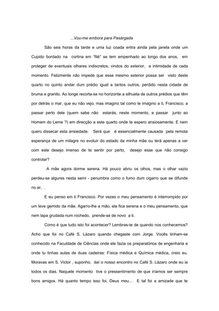 ...Vou-me embora para Pasárgada

       São seis horas da tarde e uma luz coada entra ainda pela janela onde um

Cupido bordado na cortina em “filé” se tem empenhado ao longo dos anos, em

proteger de eventuais olhares indiscretos, vindos do exterior, a intimidade de cada

momento. Felizmente não impede que esse mesmo exterior possa ser visto deste

quarto no quinto andar dum prédio igual a tantos outros, perdido nesta cidade de

bruma e granito. Ao longe recorta-se no horizonte a silhueta de outros prédios que têm

por detrás o mar, que eu não vejo, mas imagino tal como te imagino a ti, Francisco, a

passar perto dele (quem sabe não       estarás, neste momento, a passar      junto ao

Homem do Leme ?) em direcção a este quarto onde te espero ansiosamente. E nem

quero dissecar esta ansiedade.   Será que    é essencialmente causada pela remota

esperança de um milagre no evoluir do estado da minha mãe ou terá apenas a ver

com este desejo imenso de te sentir por perto,        desejo esse que não consigo

controlar?

           A mãe agora dorme serena. Há pouco abriu os olhos, mas o olhar vazio

perdeu-se algures nesta semi - penumbra como o fumo dum cigarro que se difunde

no ar, .

       E eu penso em ti Francisco. Por vezes o meu pensamento é interrompido por

um leve gemido da mãe. Agarro-lhe a mão, ela fica serena e o meu pensamento, que

nem lapa grudada num rochedo, prende-se de novo a ti.

       Como é que tudo isto foi acontecer? Lembras-te de quando nos conhecemos?

Acho que foi no Café S. Lázaro quando chegaste com Jorge. Vocês tinham-se

conhecido na Faculdade de Ciências onde ele fazia os preparatórios de engenharia e

onde tu tinhas aulas de duas cadeiras: Física médica e Química médica, creio eu.

Moravas em S. Victor , suponho, daí o nosso encontro no Café S. Lázaro onde eu ia

todos os dias. Naquele momento tive o pressentimento de que iríamos ser sempre

bons amigos. Há quanto tempo isso foi, Deus meu… E tal foi a amizade que te
 