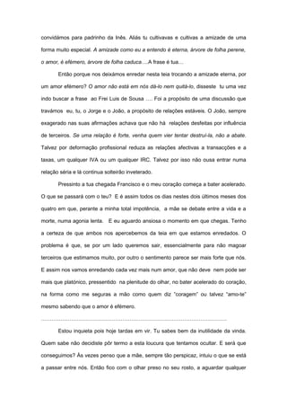 convidámos para padrinho da Inês. Aliás tu cultivavas e cultivas a amizade de uma

forma muito especial. A amizade como eu a entendo é eterna, árvore de folha perene,

o amor, é efémero, árvore de folha caduca….A frase é tua…

       Então porque nos deixámos enredar nesta teia trocando a amizade eterna, por

um amor efémero? O amor não está em nós dá-lo nem quitá-lo, disseste tu uma vez

indo buscar a frase ao Frei Luis de Sousa …. Foi a propósito de uma discussão que

travámos eu, tu, o Jorge e o João, a propósito de relações estáveis. O João, sempre

exagerado nas suas afirmações achava que não há relações desfeitas por influência

de terceiros. Se uma relação é forte, venha quem vier tentar destruí-la, não a abate.

Talvez por deformação profissional reduza as relações afectivas a transacções e a

taxas, um qualquer IVA ou um qualquer IRC. Talvez por isso não ousa entrar numa

relação séria e lá continua solteirão inveterado.

       Pressinto a tua chegada Francisco e o meu coração começa a bater acelerado.

O que se passará com o teu? E é assim todos os dias nestes dois últimos meses dos

quatro em que, perante a minha total impotência, a mãe se debate entre a vida e a

morte, numa agonia lenta. E eu aguardo ansiosa o momento em que chegas. Tenho

a certeza de que ambos nos apercebemos da teia em que estamos enredados. O

problema é que, se por um lado queremos sair, essencialmente para não magoar

terceiros que estimamos muito, por outro o sentimento parece ser mais forte que nós.

E assim nos vamos enredando cada vez mais num amor, que não deve nem pode ser

mais que platónico, pressentido na plenitude do olhar, no bater acelerado do coração,

na forma como me seguras a mão como quem diz ”coragem” ou talvez “amo-te”

mesmo sabendo que o amor é efémero.

……………………………………………………………………………………………

       Estou inquieta pois hoje tardas em vir. Tu sabes bem da inutilidade da vinda.

Quem sabe não decidiste pôr termo a esta loucura que tentamos ocultar. E será que

conseguimos? Às vezes penso que a mãe, sempre tão perspicaz, intuiu o que se está

a passar entre nós. Então fico com o olhar preso no seu rosto, a aguardar qualquer
 