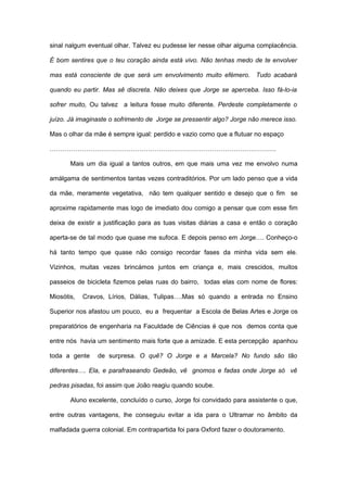 sinal nalgum eventual olhar. Talvez eu pudesse ler nesse olhar alguma complacência.

É bom sentires que o teu coração ainda está vivo. Não tenhas medo de te envolver

mas está consciente de que será um envolvimento muito efémero. Tudo acabará

quando eu partir. Mas sê discreta. Não deixes que Jorge se aperceba. Isso fá-lo-ia

sofrer muito, Ou talvez a leitura fosse muito diferente. Perdeste completamente o

juízo. Já imaginaste o sofrimento de Jorge se pressentir algo? Jorge não merece isso.

Mas o olhar da mãe é sempre igual: perdido e vazio como que a flutuar no espaço

…………………………………………………………………………………………….

       Mais um dia igual a tantos outros, em que mais uma vez me envolvo numa

amálgama de sentimentos tantas vezes contraditórios. Por um lado penso que a vida

da mãe, meramente vegetativa, não tem qualquer sentido e desejo que o fim se

aproxime rapidamente mas logo de imediato dou comigo a pensar que com esse fim

deixa de existir a justificação para as tuas visitas diárias a casa e então o coração

aperta-se de tal modo que quase me sufoca. E depois penso em Jorge…. Conheço-o

há tanto tempo que quase não consigo recordar fases da minha vida sem ele.

Vizinhos, muitas vezes brincámos juntos em criança e, mais crescidos, muitos

passeios de bicicleta fizemos pelas ruas do bairro, todas elas com nome de flores:

Miosótis,   Cravos, Lírios, Dálias, Tulipas….Mas só quando a entrada no Ensino

Superior nos afastou um pouco, eu a frequentar a Escola de Belas Artes e Jorge os

preparatórios de engenharia na Faculdade de Ciências é que nos demos conta que

entre nós havia um sentimento mais forte que a amizade. E esta percepção apanhou

toda a gente    de surpresa. O quê? O Jorge e a Marcela? No fundo são tão

diferentes…. Ela, e parafraseando Gedeão, vê gnomos e fadas onde Jorge só vê

pedras pisadas, foi assim que João reagiu quando soube.

       Aluno excelente, concluído o curso, Jorge foi convidado para assistente o que,

entre outras vantagens, lhe conseguiu evitar a ida para o Ultramar no âmbito da

malfadada guerra colonial. Em contrapartida foi para Oxford fazer o doutoramento.
 