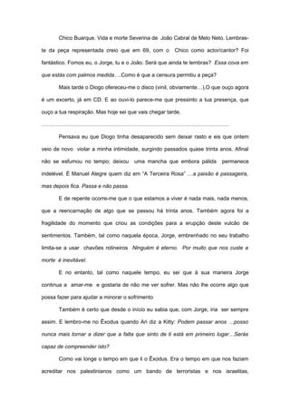 Chico Buarque. Vida e morte Severina de João Cabral de Melo Neto. Lembras-

te da peça representada creio que em 69, com o         Chico como actor/cantor? Foi

fantástico. Fomos eu, o Jorge, tu e o João. Será que ainda te lembras? Essa cova em

que estás com palmos medida….Como é que a censura permitiu a peça?

       Mais tarde o Diogo ofereceu-me o disco (vinil, obviamente…),O que ouço agora

é um excerto, já em CD. E ao ouvi-lo parece-me que pressinto a tua presença, que

ouço a tua respiração. Mas hoje sei que vais chegar tarde.

……………………………………………………………………………………………

       Pensava eu que Diogo tinha desaparecido sem deixar rasto e eis que ontem

veio de novo violar a minha intimidade, surgindo passados quase trinta anos. Afinal

não se esfumou no tempo; deixou       uma mancha que embora pálida      permanece

indelével. É Manuel Alegre quem diz em “A Terceira Rosa” …a paixão é passageira,

mas depois fica. Passa e não passa.

       E de repente ocorre-me que o que estamos a viver é nada mais, nada menos,

que a reencarnação de algo que se passou há trinta anos. Também agora foi a

fragilidade do momento que criou as condições para a erupção deste vulcão de

sentimentos. Também, tal como naquela época, Jorge, embrenhado no seu trabalho

limita-se a usar chavões rotineiros Ninguém é eterno. Por muito que nos custe a

morte é inevitável.

       E no entanto, tal como naquele tempo, eu sei que à sua maneira Jorge

continua a amar-me e gostaria de não me ver sofrer. Mas não lhe ocorre algo que

possa fazer para ajudar a minorar o sofrimento

       Também é certo que desde o início eu sabia que, com Jorge, iria ser sempre

assim. E lembro-me no Êxodus quando Ari diz a Kitty: Podem passar anos …posso

nunca mais tornar a dizer que a falta que sinto de ti está em primeiro lugar…Serás

capaz de compreender isto?

       Como vai longe o tempo em que li o Êxodus. Era o tempo em que nos faziam

acreditar nos palestinianos como um bando de terroristas e nos israelitas,
 