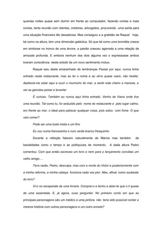 quantas noites quase sem dormir em frente ao computador, fazendo contas e mais

contas, tanta reunião com clientes, credores, advogados, procurando uma saída para

uma situação financeira tão desastrosa. Mas conseguiu e a gratidão de Raquel hoje,

tal como na altura, tem uma dimensão galáctica. Só que tal como uma bromélia cresce

em simbiose no tronco de uma árvore, a paixão cresceu agarrada a uma relação de

amizade profunda. E embora nenhum dos dois alguma vez o expressasse ambos

tiveram consciência deste eclodir de um novo sentimento mútuo.

       Raquel saiu deste emaranhado de lembranças Passei por aqui, nunca tinha

entrado neste restaurante, mas ao ler o nome e ao vê-lo quase vazio, não hesitei.

Apetecia-me estar aqui a ouvir o murmúrio do mar, a sentir este cheiro a maresia, a

ver as gaivotas poisar e levantar

       É curioso. Também eu nunca aqui tinha entrado. Venho de Viana onde tive

uma reunião. Tal como tu, fui seduzido pelo nome do restaurante e pelo lugar calmo,

em frente ao mar, o ideal para petiscar qualquer coisa, pois estou com fome. O que

vais comer?

       Pode ser uma tosta mista e um fino

       Eu vou numa francesinha e num verde branco fresquinho

       Durante a refeição falaram naturalmente de Márcia mas também                de

banalidades como o tempo e as politiquices de momento.          A dada altura Pedro

comentou: Com que então escreves um livro e nem para o lançamento convidas um

velho amigo….

       Tens razão, Pedro, desculpa, mas com a morte do Victor e posteriormente com

a minha reforma, a minha cabeça funciona cada vez pior. Mas, afinal, como soubeste

do livro?

       Vi-o no escaparate de uma livraria. Comprei-o e tenho a dizer-te que o li quase

de uma assentada. E, já agora, ouso perguntar: No primeiro conto em que as

principais personagens são um médico e uma pintora, não teria sido possível contar a

mesma história com outras personagens e um outro enredo?
 
