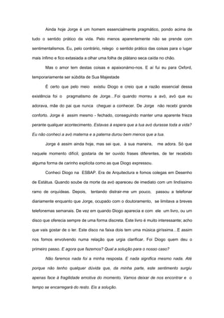 Ainda hoje Jorge é um homem essencialmente pragmático, pondo acima de

tudo o sentido prático da vida. Pelo menos aparentemente não se prende com

sentimentalismos. Eu, pelo contrário, relego o sentido prático das coisas para o lugar

mais ínfimo e fico extasiada a olhar uma folha de plátano seca caída no chão.

       Mas o amor tem destas coisas e apaixonámo-nos. E aí fui eu para Oxford,

temporariamente ser súbdita de Sua Majestade

       É certo que pelo meio     existiu Diogo e creio que a razão essencial dessa

existência foi o   pragmatismo de Jorge…Foi quando morreu a avó, avó que eu

adorava, mãe do pai que nunca cheguei a conhecer. De Jorge não recebi grande

conforto. Jorge é assim mesmo - fechado, conseguindo manter uma aparente frieza

perante qualquer acontecimento. Estavas à espera que a tua avó durasse toda a vida?

Eu não conheci a avó materna e a paterna durou bem menos que a tua.

       Jorge é assim ainda hoje, mas sei que, à sua maneira,       me adora. Só que

naquele momento difícil, gostaria de ter ouvido frases diferentes, de ter recebido

alguma forma de carinho explícita como as que Diogo expressou.

       Conheci Diogo na ESBAP. Era de Arquitectura e fomos colegas em Desenho

de Estátua. Quando soube da morte da avó apareceu de imediato com um lindíssimo

ramo de orquídeas. Depois,     tentando distrair-me um pouco,     passou a telefonar

diariamente enquanto que Jorge, ocupado com o doutoramento, se limitava a breves

telefonemas semanais. De vez em quando Diogo aparecia e com ele um livro, ou um

disco que oferecia sempre de uma forma discreta. Este livro é muito interessante; acho

que vais gostar de o ler. Este disco na faixa dois tem uma música giríssima…E assim

nos fomos envolvendo numa relação que urgia clarificar. Foi Diogo quem deu o

primeiro passo. E agora que fazemos? Qual a solução para o nosso caso?

       Não faremos nada foi a minha resposta. E nada significa mesmo nada. Até

porque não tenho qualquer dúvida que, da minha parte, este sentimento surgiu

apenas face à fragilidade emotiva do momento. Vamos deixar de nos encontrar e o

tempo se encarregará do resto. Eis a solução.
 