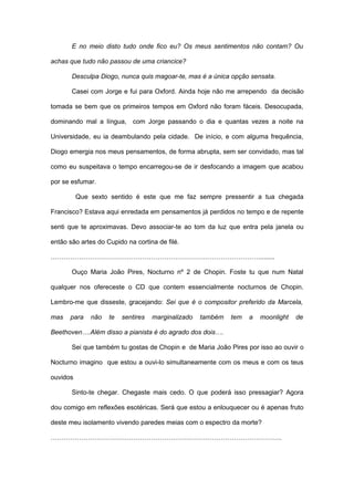 E no meio disto tudo onde fico eu? Os meus sentimentos não contam? Ou

achas que tudo não passou de uma criancice?

       Desculpa Diogo, nunca quis magoar-te, mas é a única opção sensata.

       Casei com Jorge e fui para Oxford. Ainda hoje não me arrependo da decisão

tomada se bem que os primeiros tempos em Oxford não foram fáceis. Desocupada,

dominando mal a língua, com Jorge passando o dia e quantas vezes a noite na

Universidade, eu ia deambulando pela cidade. De início, e com alguma frequência,

Diogo emergia nos meus pensamentos, de forma abrupta, sem ser convidado, mas tal

como eu suspeitava o tempo encarregou-se de ir desfocando a imagem que acabou

por se esfumar.

          Que sexto sentido é este que me faz sempre pressentir a tua chegada

Francisco? Estava aqui enredada em pensamentos já perdidos no tempo e de repente

senti que te aproximavas. Devo associar-te ao tom da luz que entra pela janela ou

então são artes do Cupido na cortina de filé.

……………………………………………………………………………………........

       Ouço Maria João Pires, Nocturno nº 2 de Chopin. Foste tu que num Natal

qualquer nos ofereceste o CD que contem essencialmente nocturnos de Chopin.

Lembro-me que disseste, gracejando: Sei que é o compositor preferido da Marcela,

mas   para    não   te   sentires   marginalizado   também   tem   a   moonlight   de

Beethoven….Além disso a pianista é do agrado dos dois….

       Sei que também tu gostas de Chopin e de Maria João Pires por isso ao ouvir o

Nocturno imagino que estou a ouvi-lo simultaneamente com os meus e com os teus

ouvidos

       Sinto-te chegar. Chegaste mais cedo. O que poderá isso pressagiar? Agora

dou comigo em reflexões esotéricas. Será que estou a enlouquecer ou é apenas fruto

deste meu isolamento vivendo paredes meias com o espectro da morte?

…………………………………………………………………………………………….
 