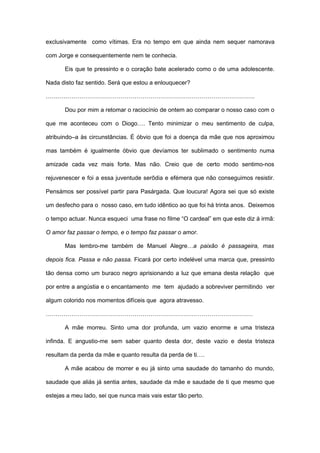 exclusivamente como vítimas. Era no tempo em que ainda nem sequer namorava

com Jorge e consequentemente nem te conhecia.

       Eis que te pressinto e o coração bate acelerado como o de uma adolescente.

Nada disto faz sentido. Será que estou a enlouquecer?

…………………………………………………………………………………………….

       Dou por mim a retomar o raciocínio de ontem ao comparar o nosso caso com o

que me aconteceu com o Diogo…. Tento minimizar o meu sentimento de culpa,

atribuindo–a às circunstâncias. É óbvio que foi a doença da mãe que nos aproximou

mas também é igualmente óbvio que devíamos ter sublimado o sentimento numa

amizade cada vez mais forte. Mas não. Creio que de certo modo sentimo-nos

rejuvenescer e foi a essa juventude serôdia e efémera que não conseguimos resistir.

Pensámos ser possível partir para Pasárgada. Que loucura! Agora sei que só existe

um desfecho para o nosso caso, em tudo idêntico ao que foi há trinta anos. Deixemos

o tempo actuar. Nunca esqueci uma frase no filme “O cardeal” em que este diz á irmã:

O amor faz passar o tempo, e o tempo faz passar o amor.

       Mas lembro-me também de Manuel Alegre…a paixão é passageira, mas

depois fica. Passa e não passa. Ficará por certo indelével uma marca que, pressinto

tão densa como um buraco negro aprisionando a luz que emana desta relação que

por entre a angústia e o encantamento me tem ajudado a sobreviver permitindo ver

algum colorido nos momentos difíceis que agora atravesso.

……………………………………………………………………………………………

       A mãe morreu. Sinto uma dor profunda, um vazio enorme e uma tristeza

infinda. E angustio-me sem saber quanto desta dor, deste vazio e desta tristeza

resultam da perda da mãe e quanto resulta da perda de ti….

       A mãe acabou de morrer e eu já sinto uma saudade do tamanho do mundo,

saudade que aliás já sentia antes, saudade da mãe e saudade de ti que mesmo que

estejas a meu lado, sei que nunca mais vais estar tão perto.
 
